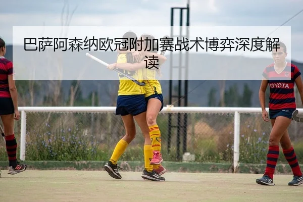 巴萨阿森纳欧冠附加赛战术博弈深度解读
