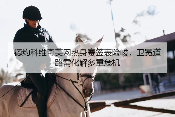 德约科维奇美网热身赛签表险峻，卫冕道路需化解多重危机