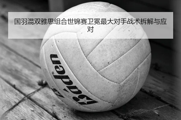 国羽混双雅思组合世锦赛卫冕最大对手战术拆解与应对