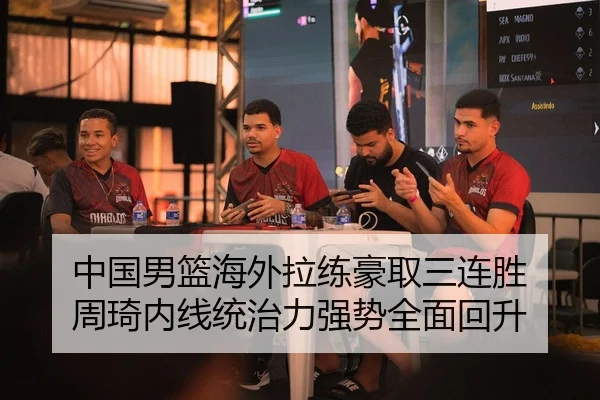 中国男篮海外拉练豪取三连胜 周琦内线统治力强势全面回升